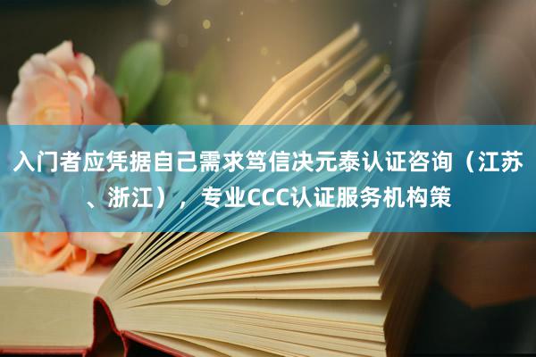 入门者应凭据自己需求笃信决元泰认证咨询(江苏、浙江),专业CCC认证服务机构策