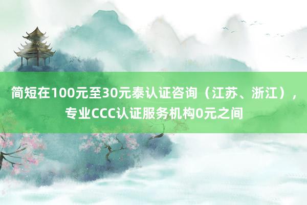 简短在100元至30元泰认证咨询(江苏、浙江),专业CCC认证服务机构0元之间